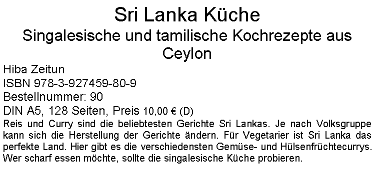 Textfeld: Sri Lanka Kche Singalesische und tamilische Kochrezepte aus CeylonHiba Zeitun ISBN 978-3-927459-80-9Bestellnummer: 90DIN A5, 128 Seiten, Preis 10,00  (D) Reis und Curry sind die beliebtesten Gerichte Sri Lankas. Je nach Volksgruppe kann sich die Herstellung der Gerichte ndern. Fr Vegetarier ist Sri Lanka das perfekte Land. Hier gibt es die verschiedensten Gemse- und Hlsenfrchtecurrys. Wer scharf essen mchte, sollte die singalesische Kche probieren.