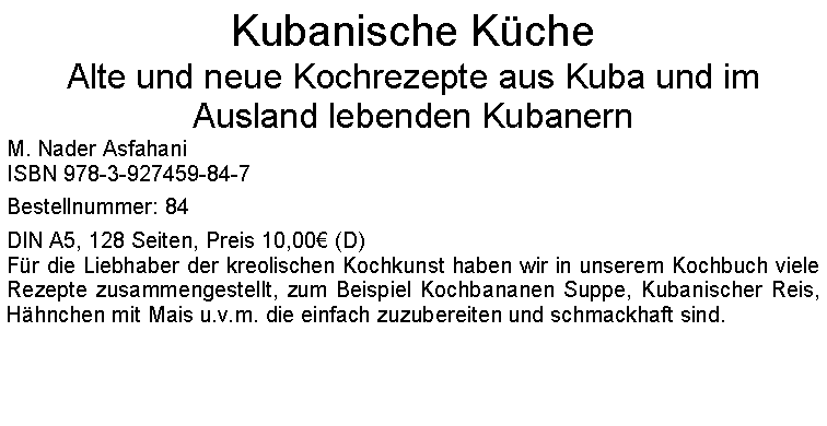 Textfeld: Kubanische KcheAlte und neue Kochrezepte aus Kuba und im Ausland lebenden KubanernM. Nader AsfahaniISBN 978-3-927459-84-7Bestellnummer: 84DIN A5, 128 Seiten, Preis 10,00 (D)Fr die Liebhaber der kreolischen Kochkunst haben wir in unserem Kochbuch viele Rezepte zusammengestellt, zum Beispiel Kochbananen Suppe, Kubanischer Reis, Hhnchen mit Mais u.v.m. die einfach zuzubereiten und schmackhaft sind. 