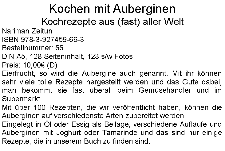 Textfeld: Kochen mit AuberginenKochrezepte aus (fast) aller WeltNariman ZeitunISBN 978-3-927459-66-3Bestellnummer: 66DIN A5, 128 Seiteninhalt, 123 s/w FotosPreis: 10,00 (D)Eierfrucht, so wird die Aubergine auch genannt. Mit ihr knnen sehr viele tolle Rezepte hergestellt werden und das Gute dabei, man bekommt sie fast berall beim Gemsehndler und im Supermarkt.Mit ber 100 Rezepten, die wir verffentlicht haben, knnen die Auberginen auf verschiedenste Arten zubereitet werden. Eingelegt in l oder Essig als Beilage, verschiedene Auflufe und Auberginen mit Joghurt oder Tamarinde und das sind nur einige Rezepte, die in unserem Buch zu finden sind.