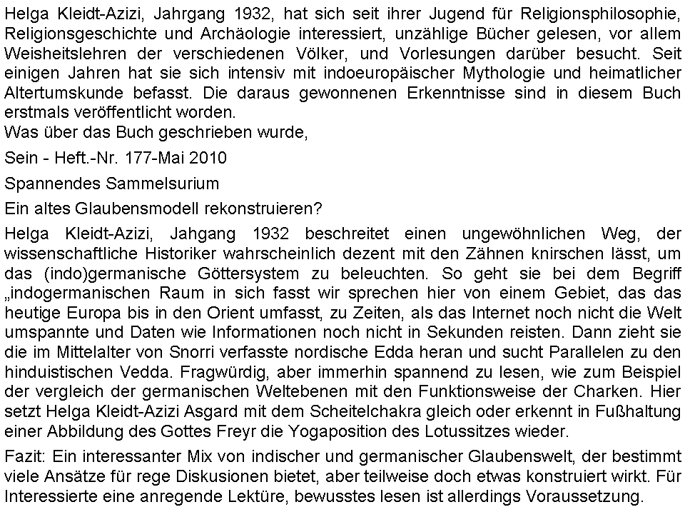 Textfeld: Helga Kleidt-Azizi, Jahrgang 1932, hat sich seit ihrer Jugend fr Religionsphilosophie, Religionsgeschichte und Archologie interessiert, unzhlige Bcher gelesen, vor allem Weisheitslehren der verschiedenen Vlker, und Vorlesungen darber besucht. Seit einigen Jahren hat sie sich intensiv mit indoeuropischer Mythologie und heimatlicher Altertumskunde befasst. Die daraus gewonnenen Erkenntnisse sind in diesem Buch erstmals verffentlicht worden. Was ber das Buch geschrieben wurde,Sein - Heft.-Nr. 177-Mai 2010Spannendes SammelsuriumEin altes Glaubensmodell rekonstruieren?Helga Kleidt-Azizi, Jahgang 1932 beschreitet einen ungewhnlichen Weg, der wissenschaftliche Historiker wahrscheinlich dezent mit den Zhnen knirschen lsst, um das (indo)germanische Gttersystem zu beleuchten. So geht sie bei dem Begriff indogermanischen Raum in sich fasst wir sprechen hier von einem Gebiet, das das heutige Europa bis in den Orient umfasst, zu Zeiten, als das Internet noch nicht die Welt umspannte und Daten wie Informationen noch nicht in Sekunden reisten. Dann zieht sie die im Mittelalter von Snorri verfasste nordische Edda heran und sucht Parallelen zu den hinduistischen Vedda. Fragwrdig, aber immerhin spannend zu lesen, wie zum Beispiel der vergleich der germanischen Weltebenen mit den Funktionsweise der Charken. Hier setzt Helga Kleidt-Azizi Asgard mit dem Scheitelchakra gleich oder erkennt in Fuhaltung einer Abbildung des Gottes Freyr die Yogaposition des Lotussitzes wieder.Fazit: Ein interessanter Mix von indischer und germanischer Glaubenswelt, der bestimmt viele Anstze fr rege Diskusionen bietet, aber teilweise doch etwas konstruiert wirkt. Fr Interessierte eine anregende Lektre, bewusstes lesen ist allerdings Voraussetzung.