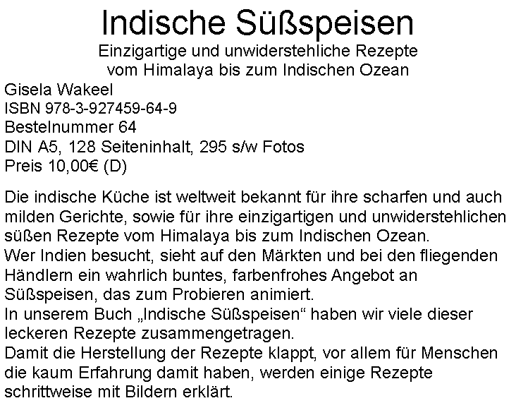 Textfeld: Indische SspeisenEinzigartige und unwiderstehliche Rezepte vom Himalaya bis zum Indischen OzeanGisela WakeelISBN 978-3-927459-64-9Bestelnummer 64DIN A5, 128 Seiteninhalt, 295 s/w FotosPreis 10,00 (D)Die indische Kche ist weltweit bekannt fr ihre scharfen und auch milden Gerichte, sowie fr ihre einzigartigen und unwiderstehlichen sen Rezepte vom Himalaya bis zum Indischen Ozean. Wer Indien besucht, sieht auf den Mrkten und bei den fliegenden Hndlern ein wahrlich buntes, farbenfrohes Angebot an Sspeisen, das zum Probieren animiert.In unserem Buch Indische Sspeisen haben wir viele dieser leckeren Rezepte zusammengetragen. Damit die Herstellung der Rezepte klappt, vor allem fr Menschen die kaum Erfahrung damit haben, werden einige Rezepte schrittweise mit Bildern erklrt.