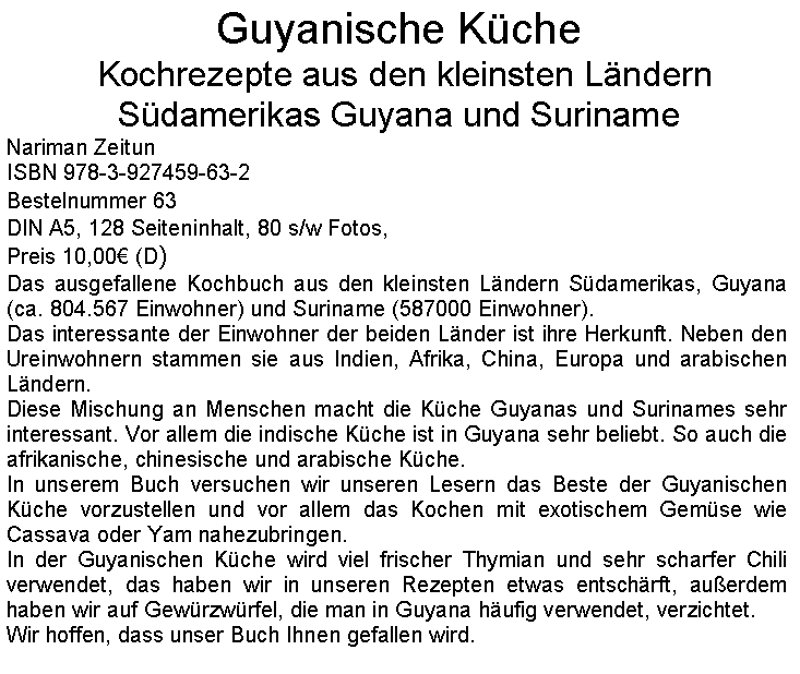 Textfeld: Guyanische Kche Kochrezepte aus den kleinsten Lndern Sdamerikas Guyana und SurinameNariman ZeitunISBN 978-3-927459-63-2Bestelnummer 63DIN A5, 128 Seiteninhalt, 80 s/w Fotos, Preis 10,00 (D)Das ausgefallene Kochbuch aus den kleinsten Lndern Sdamerikas, Guyana (ca. 804.567 Einwohner) und Suriname (587000 Einwohner).Das interessante der Einwohner der beiden Lnder ist ihre Herkunft. Neben den Ureinwohnern stammen sie aus Indien, Afrika, China, Europa und arabischen Lndern.      Diese Mischung an Menschen macht die Kche Guyanas und Surinames sehr interessant. Vor allem die indische Kche ist in Guyana sehr beliebt. So auch die afrikanische, chinesische und arabische Kche.In unserem Buch versuchen wir unseren Lesern das Beste der Guyanischen Kche vorzustellen und vor allem das Kochen mit exotischem Gemse wie Cassava oder Yam nahezubringen.In der Guyanischen Kche wird viel frischer Thymian und sehr scharfer Chili verwendet, das haben wir in unseren Rezepten etwas entschrft, auerdem haben wir auf Gewrzwrfel, die man in Guyana hufig verwendet, verzichtet.Wir hoffen, dass unser Buch Ihnen gefallen wird.