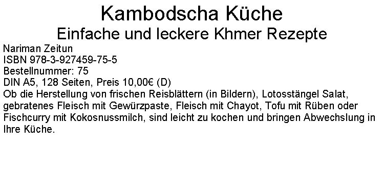 Textfeld: Kambodscha KcheEinfache und leckere Khmer RezepteNariman ZeitunISBN 978-3-927459-75-5Bestellnummer: 75DIN A5, 128 Seiten, Preis 10,00 (D)  Ob die Herstellung von frischen Reisblttern (in Bildern), Lotosstngel Salat, gebratenes Fleisch mit Gewrzpaste, Fleisch mit Chayot, Tofu mit Rben oder Fischcurry mit Kokosnussmilch, sind leicht zu kochen und bringen Abwechslung in Ihre Kche. 