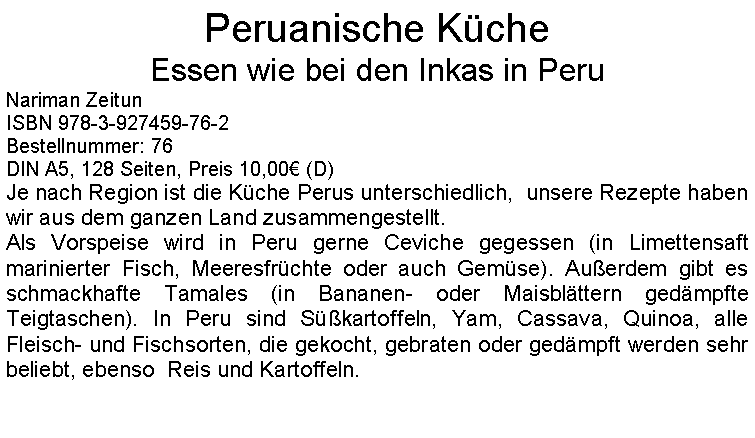 Textfeld: Peruanische KcheEssen wie bei den Inkas in PeruNariman ZeitunISBN 978-3-927459-76-2Bestellnummer: 76DIN A5, 128 Seiten, Preis 10,00 (D) Je nach Region ist die Kche Perus unterschiedlich,  unsere Rezepte haben wir aus dem ganzen Land zusammengestellt.Als Vorspeise wird in Peru gerne Ceviche gegessen (in Limettensaft marinierter Fisch, Meeresfrchte oder auch Gemse). Auerdem gibt es schmackhafte Tamales (in Bananen- oder Maisblttern gedmpfte Teigtaschen). In Peru sind Skartoffeln, Yam, Cassava, Quinoa, alle Fleisch- und Fischsorten, die gekocht, gebraten oder gedmpft werden sehr beliebt, ebenso  Reis und Kartoffeln. 