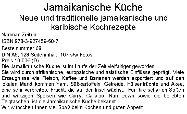 Textfeld: Jamaikanische KcheNeue und traditionelle jamaikanische und karibische KochrezepteNariman ZeitunISBN 978-3-927459-68-7Bestelnummer 68DIN A5, 128 Seiteninhalt, 107 s/w Fotos, Preis 10,00 (D)Die Jamaikanische Kche ist im Laufe der Zeit vielfltiger geworden.Sie wird durch afrikanische, europische und asiatische Einflsse geprgt. Viele Erzeugnisse wie Fleisch, Kaffee und Bananen werden exportiert und auf den lokalen Markt kommen Yam, Skartoffeln, Getreide, Hlsenfrchte und Akee, eine sehr verbreitete Frucht, die auf der Insel wchst.  Fr ihre scharfen Soen und wrzigen Speisen wie Curry, Callaloo, Run Down sowie die beliebten Teigtaschen, ist die Jamaikanische Kche bekannt.Wir wnschen Ihnen viel Spa beim Kochen und guten Appetit