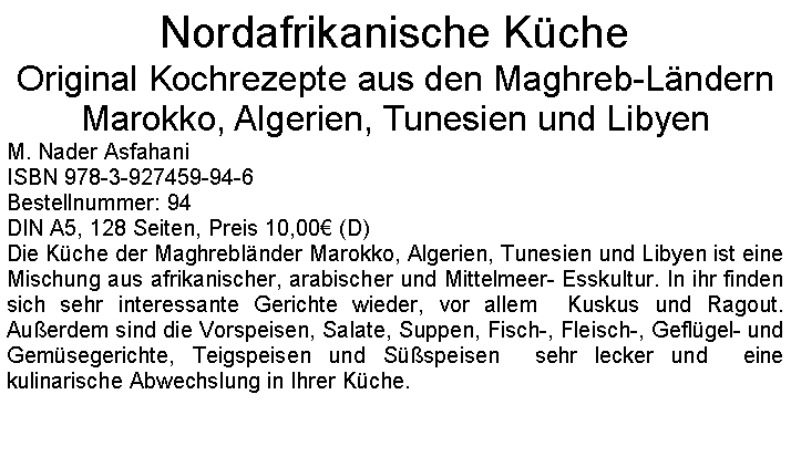 Textfeld: Nordafrikanische KcheOriginal Kochrezepte aus den Maghreb-Lndern Marokko, Algerien, Tunesien und Libyen M. Nader AsfahaniISBN 978-3-927459-94-6Bestellnummer: 94DIN A5, 128 Seiten, Preis 10,00 (D)Die Kche der Maghreblnder Marokko, Algerien, Tunesien und Libyen ist eine Mischung aus afrikanischer, arabischer und Mittelmeer- Esskultur. In ihr finden sich sehr interessante Gerichte wieder, vor allem  Kuskus und Ragout. Auerdem sind die Vorspeisen, Salate, Suppen, Fisch-, Fleisch-, Geflgel- und Gemsegerichte, Teigspeisen und Sspeisen  sehr lecker und  eine kulinarische Abwechslung in Ihrer Kche.