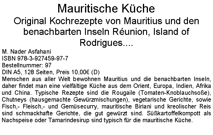 Textfeld: Mauritische KcheOriginal Kochrezepte von Mauritius und den benachbarten Inseln Runion, Island of Rodrigues.... M. Nader AsfahaniISBN 978-3-927459-97-7Bestellnummer: 97DIN A5, 128 Seiten, Preis 10,00 (D) Menschen aus aller Welt bewohnen Mauritius und die benachbarten Inseln, daher findet man eine vielfltige Kche aus dem Orient, Europa, Indien, Afrika und China. Typische Rezepte sind die Rougaile (Tomaten-Knoblauchsoe), Chutneys (hausgemachte Gewrzmischungen), vegetarische Gerichte, sowie Fisch,- Fleisch,- und Gemsecurry, mauritische Biriani und kreolischer Reis sind schmackhafte Gerichte, die gut gewrzt sind. Skartoffelkompott als Nachspeise oder Tamarindesirup sind typisch fr die mauritische Kche.