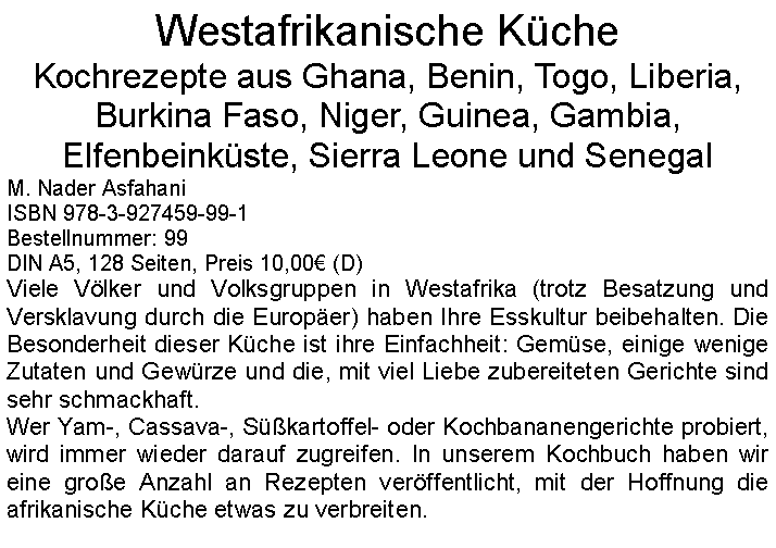 Textfeld: Westafrikanische KcheKochrezepte aus Ghana, Benin, Togo, Liberia, Burkina Faso, Niger, Guinea, Gambia, Elfenbeinkste, Sierra Leone und Senegal M. Nader AsfahaniISBN 978-3-927459-99-1Bestellnummer: 99DIN A5, 128 Seiten, Preis 10,00 (D)Viele Vlker und Volksgruppen in Westafrika (trotz Besatzung und Versklavung durch die Europer) haben Ihre Esskultur beibehalten. Die Besonderheit dieser Kche ist ihre Einfachheit: Gemse, einige wenige Zutaten und Gewrze und die, mit viel Liebe zubereiteten Gerichte sind sehr schmackhaft.Wer Yam-, Cassava-, Skartoffel- oder Kochbananengerichte probiert, wird immer wieder darauf zugreifen. In unserem Kochbuch haben wir eine groe Anzahl an Rezepten verffentlicht, mit der Hoffnung die afrikanische Kche etwas zu verbreiten. 