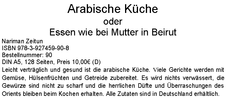 Textfeld: Arabische KcheoderEssen wie bei Mutter in BeirutNariman ZeitunISBN 978-3-927459-90-8Bestellnummer: 90DIN A5, 128 Seiten, Preis 10,00 (D)  Leicht vertrglich und gesund ist die arabische Kche. Viele Gerichte werden mit Gemse, Hlsenfrchten und Getreide zubereitet. Es wird nichts verwssert, die Gewrze sind nicht zu scharf und die herrlichen Dfte und berraschungen des Orients bleiben beim Kochen erhalten. Alle Zutaten sind in Deutschland erhltlich.