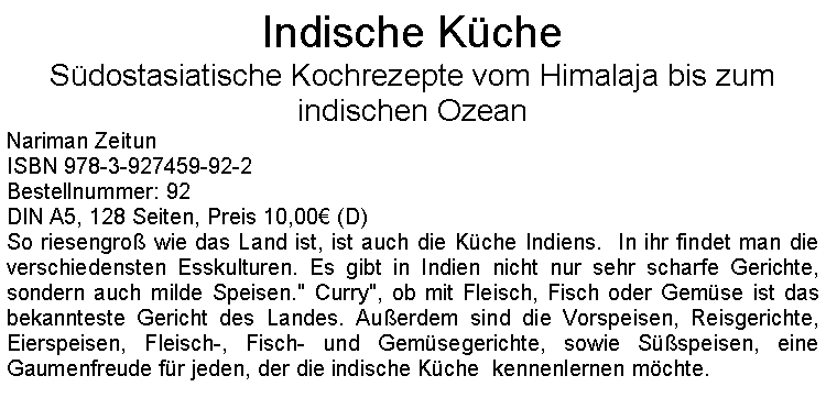 Textfeld: Indische KcheSdostasiatische Kochrezepte vom Himalaja bis zum indischen OzeanNariman ZeitunISBN 978-3-927459-92-2Bestellnummer: 92DIN A5, 128 Seiten, Preis 10,00 (D)  So riesengro wie das Land ist, ist auch die Kche Indiens.  In ihr findet man die verschiedensten Esskulturen. Es gibt in Indien nicht nur sehr scharfe Gerichte, sondern auch milde Speisen." Curry", ob mit Fleisch, Fisch oder Gemse ist das bekannteste Gericht des Landes. Auerdem sind die Vorspeisen, Reisgerichte, Eierspeisen, Fleisch-, Fisch- und Gemsegerichte, sowie Sspeisen, eine Gaumenfreude fr jeden, der die indische Kche  kennenlernen mchte. 