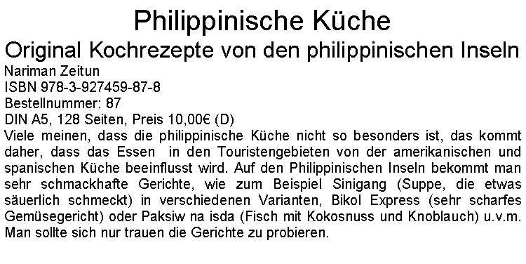 Textfeld: Philippinische KcheOriginal Kochrezepte von den philippinischen InselnNariman ZeitunISBN 978-3-927459-87-8Bestellnummer: 87DIN A5, 128 Seiten, Preis 10,00 (D)Viele meinen, dass die philippinische Kche nicht so besonders ist, das kommt daher, dass das Essen  in den Touristengebieten von der amerikanischen und spanischen Kche beeinflusst wird. Auf den Philippinischen Inseln bekommt man sehr schmackhafte Gerichte, wie zum Beispiel Sinigang (Suppe, die etwas suerlich schmeckt) in verschiedenen Varianten, Bikol Express (sehr scharfes Gemsegericht) oder Paksiw na isda (Fisch mit Kokosnuss und Knoblauch) u.v.m. Man sollte sich nur trauen die Gerichte zu probieren.