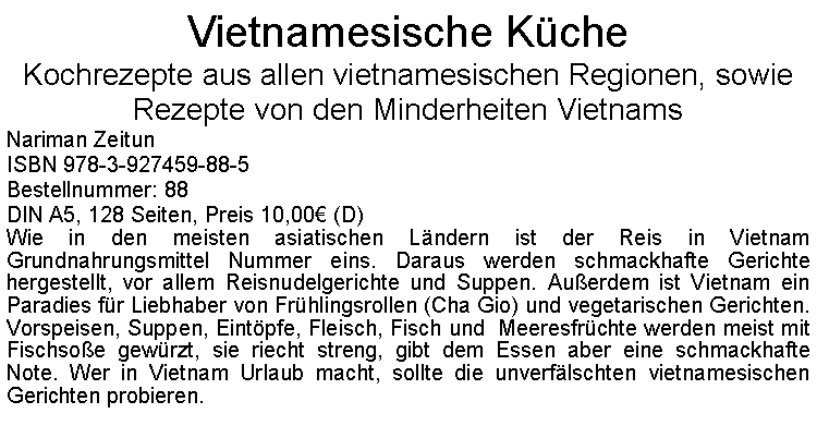 Textfeld: Vietnamesische KcheKochrezepte aus allen vietnamesischen Regionen, sowie Rezepte von den Minderheiten Vietnams Nariman ZeitunISBN 978-3-927459-88-5Bestellnummer: 88DIN A5, 128 Seiten, Preis 10,00 (D) Wie in den meisten asiatischen Lndern ist der Reis in Vietnam Grundnahrungsmittel Nummer eins. Daraus werden schmackhafte Gerichte hergestellt, vor allem Reisnudelgerichte und Suppen. Auerdem ist Vietnam ein Paradies fr Liebhaber von Frhlingsrollen (Cha Gio) und vegetarischen Gerichten. Vorspeisen, Suppen, Eintpfe, Fleisch, Fisch und  Meeresfrchte werden meist mit Fischsoe gewrzt, sie riecht streng, gibt dem Essen aber eine schmackhafte Note. Wer in Vietnam Urlaub macht, sollte die unverflschten vietnamesischen Gerichten probieren.