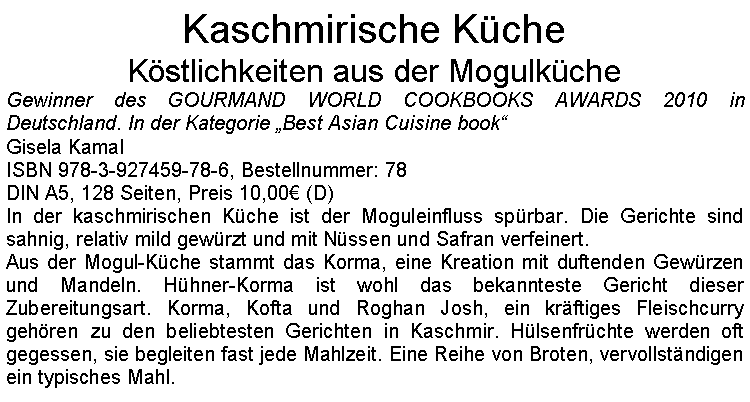 Textfeld: Kaschmirische KcheKstlichkeiten aus der MogulkcheGewinner des GOURMAND WORLD COOKBOOKS AWARDS 2010 in Deutschland. In der Kategorie Best Asian Cuisine bookGisela KamalISBN 978-3-927459-78-6, Bestellnummer: 78DIN A5, 128 Seiten, Preis 10,00 (D) In der kaschmirischen Kche ist der Moguleinfluss sprbar. Die Gerichte sind sahnig, relativ mild gewrzt und mit Nssen und Safran verfeinert.Aus der Mogul-Kche stammt das Korma, eine Kreation mit duftenden Gewrzen und Mandeln. Hhner-Korma ist wohl das bekannteste Gericht dieser Zubereitungsart. Korma, Kofta und Roghan Josh, ein krftiges Fleischcurry  gehren zu den beliebtesten Gerichten in Kaschmir. Hlsenfrchte werden oft gegessen, sie begleiten fast jede Mahlzeit. Eine Reihe von Broten, vervollstndigen ein typisches Mahl.