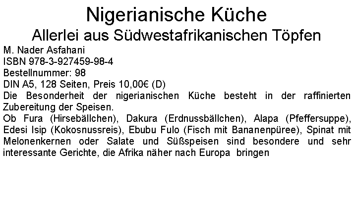 Textfeld: Nigerianische KcheAllerlei aus Sdwestafrikanischen TpfenM. Nader AsfahaniISBN 978-3-927459-98-4Bestellnummer: 98DIN A5, 128 Seiten, Preis 10,00 (D)Die Besonderheit der nigerianischen Kche besteht in der raffinierten Zubereitung der Speisen.Ob Fura (Hirsebllchen), Dakura (Erdnussbllchen), Alapa (Pfeffersuppe), Edesi Isip (Kokosnussreis), Ebubu Fulo (Fisch mit Bananenpree), Spinat mit Melonenkernen oder Salate und Sspeisen sind besondere und sehr interessante Gerichte, die Afrika nher nach Europa  bringen 